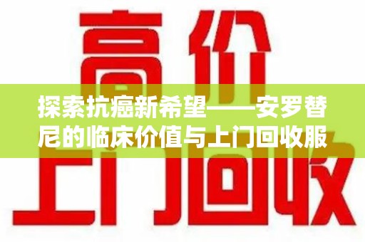 全国探索抗癌新希望——安罗替尼的临床价值与上门回收服务
