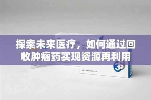 全国探索未来医疗，如何通过回收肿瘤药实现资源再利用