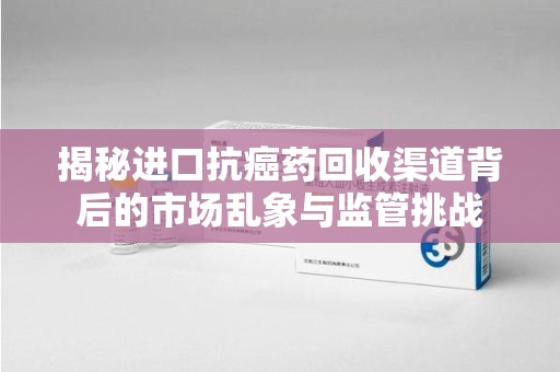 全国揭秘进口抗癌药回收渠道背后的市场乱象与监管挑战