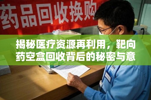 全国揭秘医疗资源再利用，靶向药空盒回收背后的秘密与意义